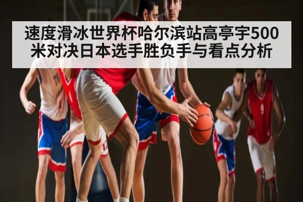速度滑冰世界杯哈尔滨站高亭宇500米对决日本选手胜负手与看点分析