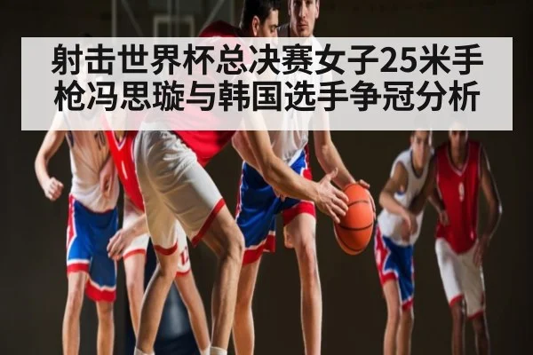 射击世界杯总决赛女子25米手枪冯思璇与韩国选手争冠分析